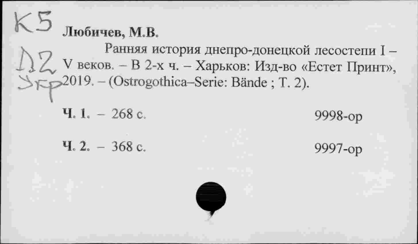 ﻿К5
Любичев, IVLB.
Ранняя история днепро-донецкой лесостепи I -V веков, - В 2-х ч. — Харьков: Изд-во «Естет Принт» >2019. - (Ostrogothica-Serie: Bände ; T. 2).
Ч 1. - 268 с.
Ч 2. - 368 с.
9998-ор
9997-ор